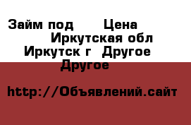 Займ под!!! › Цена ­ 1 500 000 - Иркутская обл., Иркутск г. Другое » Другое   